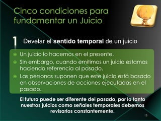 13
Develar el sentido temporal de un juicio
 Un juicio lo hacemos en el presente.
 Sin embargo, cuando emitimos un juicio estamos
haciendo referencia al pasado.
 Las personas suponen que este juicio está basado
en observaciones de acciones ejecutadas en el
pasado.
El futuro puede ser diferente del pasado, por lo tanto
nuestros juicios como señales temporales debemos
revisarlos constantemente.
 