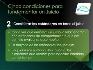 14
 Cada vez que emitimos un juicio lo relacionamos
con estándares de comportamiento que nos
permite evaluar su desempeño.
 La mayoría de los estándares son sociales.
 Los juicios son históricos. Por lo tanto, los
estándares que usamos para hacerlos cambian
con el tiempo.
Considerar los estándares en torno al juicio
 