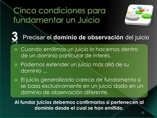 15
 Cuando emitimos un juicio lo hacemos dentro
de un dominio particular de interés.
 Podemos extender un juicio más allá de su
dominio ...
 El juicio generalizado carece de fundamento si
se basa exclusivamente en un juicio dado en un
dominio de observación diferente.
Al fundar juicios debemos confirmarlos si pertenecen al
dominio desde el cual se han emitido.
Precisar el dominio de observación del juicio
 