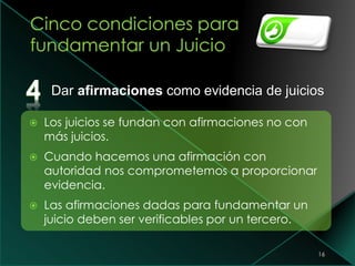 16
 Los juicios se fundan con afirmaciones no con
más juicios.
 Cuando hacemos una afirmación con
autoridad nos comprometemos a proporcionar
evidencia.
 Las afirmaciones dadas para fundamentar un
juicio deben ser verificables por un tercero.
Dar afirmaciones como evidencia de juicios
 