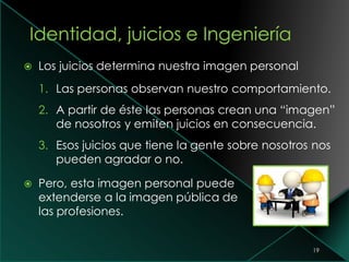  Los juicios determina nuestra imagen personal
1. Las personas observan nuestro comportamiento.
2. A partir de éste las personas crean una “imagen”
de nosotros y emiten juicios en consecuencia.
3. Esos juicios que tiene la gente sobre nosotros nos
pueden agradar o no.
 Pero, esta imagen personal puede
extenderse a la imagen pública de
las profesiones.
19
 