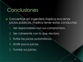  Convertirse en ingeniero implica encarnar
juicios públicos. Implica tener estas conductas:
1. Ser responsables con sus compromisos.
2. Ser coherente con lo que declara.
3. Evitar los juicios automáticos.
4. Emitir pocos juicios.
5. Fundar sus juicios.
22
 