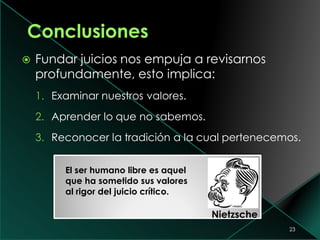  Fundar juicios nos empuja a revisarnos
profundamente, esto implica:
1. Examinar nuestros valores.
2. Aprender lo que no sabemos.
3. Reconocer la tradición a la cual pertenecemos.
23
El ser humano libre es aquel
que ha sometido sus valores
al rigor del juicio crítico.
Nietzsche
 