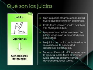 7
Juicios
Opiniones
Generadoras
de mundos
 Con los juicios creamos una realidad
nueva que sólo existe en el lenguaje.
 Por lo tanto, primero son las palabras
y el mundo las sigue.
 Las personas continuamente emiten
juicios tenga o no la autoridad para
expresarlos.
 Los juicios son actos del habla donde
se manifiesta la capacidad
generativa del lenguaje.
 Toda acción revela el tipo de ser que
la ejecuta, por lo tanto al emitir un
juicio estamos al mismo tiempo
develando quienes somos.
 