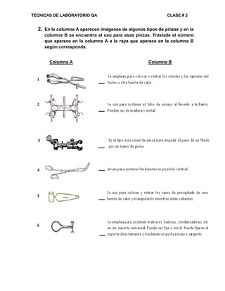 TÉCNICAS DE LABORATORIO QA CLASE # 2
2. En la columna A aparecen imágenes de algunos tipos de pinzas y en la
columna B se encuentra el uso para esas pinzas. Traslade el número
que aparece en la columna A a la raya que aparece en la columna B
según corresponda.
Columna A Columna B
 