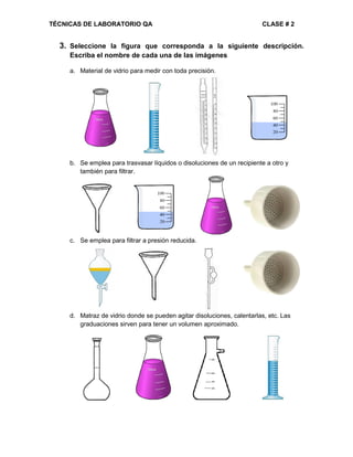 TÉCNICAS DE LABORATORIO QA CLASE # 2
3. Seleccione la figura que corresponda a la siguiente descripción.
Escriba el nombre de cada una de las imágenes
a. Material de vidrio para medir con toda precisión.
b. Se emplea para trasvasar líquidos o disoluciones de un recipiente a otro y
también para filtrar.
c. Se emplea para filtrar a presión reducida.
d. Matraz de vidrio donde se pueden agitar disoluciones, calentarlas, etc. Las
graduaciones sirven para tener un volumen aproximado.
 