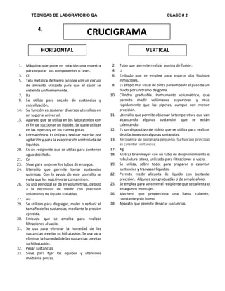 TÉCNICAS DE LABORATORIO QA CLASE # 2
CRUCIGRAMA
HORIZONTAL VERTICAL
4.
1. Máquina que pone en rotación una muestra
para separar sus componentes o fases.
3. Cl
5. Tela metálica de hierro o cobre con un círculo
de amianto utilizada para que el calor se
extienda uniformemente.
7. Ba
9. Se utiliza para secado de sustancias y
esterilización.
14. Su función es sostener diversos utensilios en
un soporte universal.
15. Aparato que se utiliza en los laboratorios con
el fin de succionar un líquido. Se suele utilizar
en las pipetas y en los cuenta gotas.
16. Forma cónica. Es útil para realizar mezclas por
agitación y para la evaporación controlada de
líquidos.
20. Es un recipiente que se utiliza para contener
agua destilada.
21. Cr
23. Sirve para sostener los tubos de ensayos.
24. Utensilio que permite tomar sustancias
químicas. Con la ayuda de este utensilio se
evita que los reactivos se contaminen.
26. Su uso principal se da en volumetrías, debido
a la necesidad de medir con precisión
volúmenes de líquido variables.
27. Au
29. Se utilizan para disgregar, moler o reducir el
tamaño de las sustancias, mediante la presión
ejercida.
30. Embudo que se emplea para realizar
filtraciones al vacío.
31. Se usa para eliminar la humedad de las
sustancias o evitar su hidratación. Se usa para
eliminar la humedad de las sustancias o evitar
su hidratación.
32. Pesar sustancias.
33. Sirve para fijar los equipos y utensilios
mediante pinzas.
2. Tubo que permite realizar puntos de fusión.
4. Li
6. Embudo que se emplea para separar dos líquidos
inmiscibles.
8. Es el tipo más usual de pinza para impedir el paso de un
fluido por un tramo de goma.
10. Cilindro graduable. Instrumento volumétrico, que
permite medir volúmenes superiores y más
rápidamente que las pipetas, aunque con menor
precisión.
11. Utensilio que permite observar la temperatura que van
alcanzando algunas sustancias que se están
calentando.
12. Es un dispositivo de vidrio que se utiliza para realizar
destilaciones con algunas sustancias.
13. Recipiente de porcelana pequeño. Su función principal
es calentar sustancias.
17. Ag
18. Matraz Erlenmeyer con un tubo de desprendimiento o
tubuladura latera, utilizado para filtraciones al vacío.
19. Se utiliza, sobre todo, para preparar o calentar
sustancias y trasvasar líquidos.
22. Permite medir alícuota de líquido con bastante
precisión. Algunas son graduadas o de simple aforo.
25. Se emplea para sostener el recipiente que se calienta o
en algunos montajes.
26. Mechero que proporciona una llama caliente,
constante y sin humo.
28. Aparato que permite desecar sustancias.
 