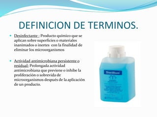 DEFINICION DE TERMINOS.
 Desinfectante : Producto químico que se
aplican sobre superficies o materiales
inanimados o inertes con la finalidad de
eliminar los microorganismos
 Actividad antimicrobiana persistente o
residual: Prolongada actividad
antimicrobiana que previene o inhibe la
proliferación o sobrevida de
microorganismos después de la aplicación
de un producto.
 