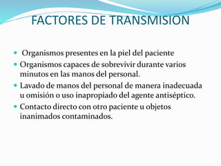 FACTORES DE TRANSMISION
 Organismos presentes en la piel del paciente
 Organismos capaces de sobrevivir durante varios
minutos en las manos del personal.
 Lavado de manos del personal de manera inadecuada
u omisión o uso inapropiado del agente antiséptico.
 Contacto directo con otro paciente u objetos
inanimados contaminados.
 