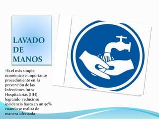 LAVADO
DE
MANOS
•Es el más simple,
económico e importante
procedimiento en la
prevención de las
Infecciones Intra
Hospitalarias (IIH),
logrando reducir su
incidencia hasta en un 50%
cuando se realiza de
manera adecuada
 
