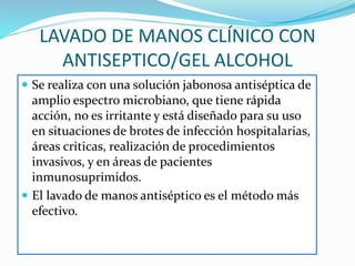 LAVADO DE MANOS CLÍNICO CON
ANTISEPTICO/GEL ALCOHOL
 Se realiza con una solución jabonosa antiséptica de
amplio espectro microbiano, que tiene rápida
acción, no es irritante y está diseñado para su uso
en situaciones de brotes de infección hospitalarias,
áreas criticas, realización de procedimientos
invasivos, y en áreas de pacientes
inmunosuprimidos.
 El lavado de manos antiséptico es el método más
efectivo.
 