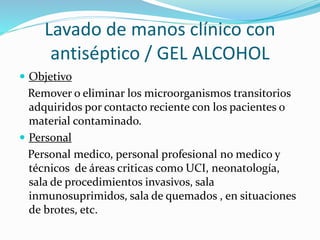 Lavado de manos clínico con
antiséptico / GEL ALCOHOL
 Objetivo
Remover o eliminar los microorganismos transitorios
adquiridos por contacto reciente con los pacientes o
material contaminado.
 Personal
Personal medico, personal profesional no medico y
técnicos de áreas criticas como UCI, neonatología,
sala de procedimientos invasivos, sala
inmunosuprimidos, sala de quemados , en situaciones
de brotes, etc.
 