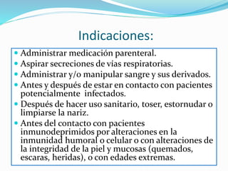 Indicaciones:
 Administrar medicación parenteral.
 Aspirar secreciones de vías respiratorias.
 Administrar y/o manipular sangre y sus derivados.
 Antes y después de estar en contacto con pacientes
potencialmente infectados.
 Después de hacer uso sanitario, toser, estornudar o
limpiarse la nariz.
 Antes del contacto con pacientes
inmunodeprimidos por alteraciones en la
inmunidad humoral o celular o con alteraciones de
la integridad de la piel y mucosas (quemados,
escaras, heridas), o con edades extremas.
 
