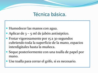 Técnica básica.
 Humedecer las manos con agua.
 Aplicar de 3 – 5 ml de jabón antiséptico.
 Frotar vigorosamente por 15 a 30 segundos
cubriendo toda la superficie de la mano, espacios
interdigitales hasta la muñeca.
 Seque posteriormente con una toalla de papel por
mano.
 Use toalla para cerrar el grifo, si es necesario.
 