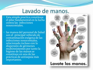 Lavado de manos.
 Esta simple practica constituye
el pilar fundamental en la lucha
contra las infecciones
nosocomiales.
 las manos del personal de Salud
son el principal vehículo de
contaminación exógena de las
infecciones nosocomiales,
relacionado incluso con la
dispersión de gérmenes
multiresistentes por tanto la
higiene de las manos se
constituye en una de las
prácticas de antisepsia más
importantes.
 