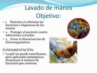 Lavado de manos
Objetivo:
 1. Destruir y/o eliminar las
bacterias e impurezas de las
manos.
 2. Proteger al paciente contra
infecciones cruzadas.
 3. Evitar la diseminación de
microorganismos.
FUNDAMENTACIÓN:
 La piel no puede esterilizarse,
pero aplicando antisépticos,
disminuye el número de
bacterias que contiene.
 