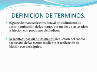 DEFINICION DE TERMINOS.
 Higiene de manos: Se considera al procedimiento de
descontaminación de las manos por medio de su lavado o
la fricción con productos alcohólicos.
 Descontaminación de las manos: Reducción del conteo
bacteriano de las manos mediante la realización de
fricción con antiséptico.
 