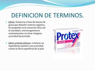 DEFINICION DE TERMINOS.
 Jabón: Sustancia a base de ésteres de
grasa que disuelve materia orgánica.
Su propósito es la remoción física de
la suciedad y microorganismos
contaminantes no tiene ninguna
actividad bactericida.
 Jabón antimicrobiano: contiene un
ingrediente químico con actividad
contra la flora superficial de la piel.
 