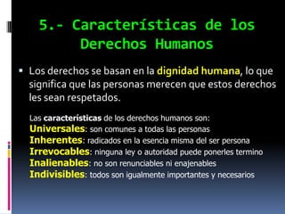 5.- Características de los
         Derechos Humanos
 Los derechos se basan en la dignidad humana, lo que
  significa que las personas merecen que estos derechos
  les sean respetados.
  Las características de los derechos humanos son:
  Universales: son comunes a todas las personas
  Inherentes: radicados en la esencia misma del ser persona
  Irrevocables: ninguna ley o autoridad puede ponerles termino
  Inalienables: no son renunciables ni enajenables
  Indivisibles: todos son igualmente importantes y necesarios
 