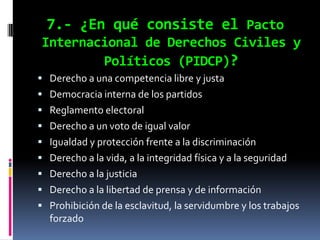 7.- ¿En qué consiste el Pacto
Internacional de Derechos Civiles y
        Políticos (PIDCP)?
 Derecho a una competencia libre y justa
 Democracia interna de los partidos
 Reglamento electoral
 Derecho a un voto de igual valor
 Igualdad y protección frente a la discriminación
 Derecho a la vida, a la integridad física y a la seguridad
 Derecho a la justicia
 Derecho a la libertad de prensa y de información
 Prohibición de la esclavitud, la servidumbre y los trabajos
  forzado
 