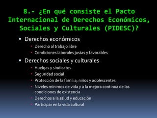 8.- ¿En qué consiste el Pacto
Internacional de Derechos Económicos,
   Sociales y Culturales (PIDESC)?
   Derechos económicos
       Derecho al trabajo libre
       Condiciones laborales justas y favorables
   Derechos sociales y culturales
       Huelgas y sindicatos
       Seguridad social
       Protección de la familia, niños y adolescentes
       Niveles mínimos de vida y a la mejora continua de las
        condiciones de existencia
       Derechos a la salud y educación
       Participar en la vida cultural
 