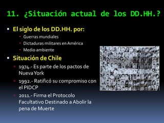 11. ¿Situación actual de los DD.HH.?
 El siglo de los DD.HH. por:
     Guerras mundiales
     Dictaduras militares en América
     Medio ambiente
 Situación de Chile
   1974.- Es parte de los pactos de
    Nueva York
   1992.- Ratificó su compromiso con
    el PIDCP
   2011.- Firma el Protocolo
    Facultativo Destinado a Abolir la
    pena de Muerte
 