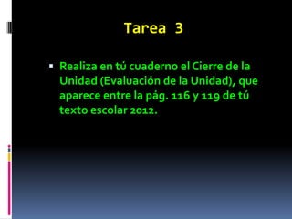 Tarea 3

 Realiza en tú cuaderno el Cierre de la
  Unidad (Evaluación de la Unidad), que
  aparece entre la pág. 116 y 119 de tú
  texto escolar 2012.
 