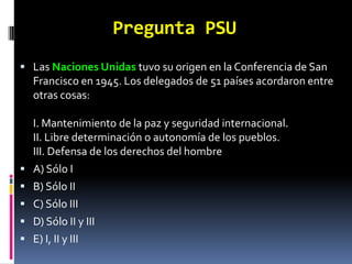 Pregunta PSU
 Las Naciones Unidas tuvo su origen en la Conferencia de San
    Francisco en 1945. Los delegados de 51 países acordaron entre
    otras cosas:

    I. Mantenimiento de la paz y seguridad internacional.
    II. Libre determinación o autonomía de los pueblos.
    III. Defensa de los derechos del hombre
   A) Sólo I
   B) Sólo II
   C) Sólo III
   D) Sólo II y III
   E) I, II y III
 