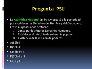 Pregunta PSU
 La Asamblea Nacional (1789- 1791) pasó a la posteridad
   por establecer los Derechos del Hombre y del Ciudadano.
   Entre sus postulados destacan:
    I. Consagrar los futuros Derechos Humanos.
    II. Establecer el principio de soberanía popular.
    III. Existencia de la división de poderes.
 A)Sólo I
 B)Sólo III
 C)Sólo I y II
 D)Sólo I y III
 E)I, II y III
 
