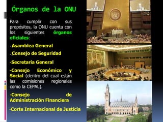 Órganos de la ONU
Para    cumplir    con    sus
propósitos, la ONU cuenta con
los    siguientes    órganos
oficiales:
 Asamblea General
-.
 Consejo de Seguridad
-.
-Secretaría General
-Consejo     Económico      y
Social (dentro del cual están
las  comisiones    regionales
como la CEPAL).
-Consejo                de
Administración Financiera

-Corte Internacional de Justicia
 