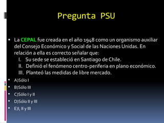 Pregunta PSU

 La CEPAL fue creada en el año 1948 como un organismo auxiliar
    del Consejo Económico y Social de las Naciones Unidas. En
    relación a ella es correcto señalar que:
      I. Su sede se estableció en Santiago de Chile.
      II. Definió el fenómeno centro-periferia en plano económico.
      III. Planteó las medidas de libre mercado.
 A)Sólo I
 B)Sólo III
 C)Sólo I y II
 D)Sólo II y III
 E)I, II y III
 