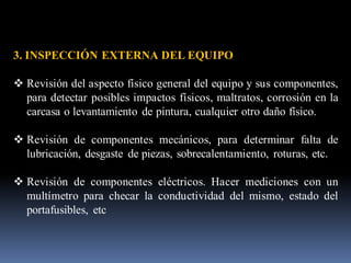 3. INSPECCIÓN EXTERNA DEL EQUIPO
❖ Revisión del aspecto físico general del equipo y sus componentes,
para detectar posibles impactos físicos, maltratos, corrosión en la
carcasa o levantamiento de pintura, cualquier otro daño físico.
❖ Revisión de componentes mecánicos, para determinar falta de
lubricación, desgaste de piezas, sobrecalentamiento, roturas, etc.
❖ Revisión de componentes eléctricos. Hacer mediciones con un
multímetro para checar la conductividad del mismo, estado del
portafusibles, etc
 