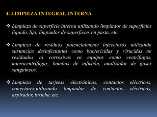 4. LIMPIEZA INTEGRAL INTERNA
❖ Limpieza de superficie interna utilizando limpiador de superficies
líquido, lija, limpiador de superficies en pasta, etc.
❖ Limpieza de residuos potencialmente infecciosos utilizando
sustancias desinfectantes como bactericidas y virucidas no
residuales ni corrosivas en equipos como centrífugas,
microcentrífugas, bombas de infusión, analizador de gases
sanguíneos.
❖ Limpieza de tarjetas electrónicas, contactos eléctricos,
conectores,utilizando limpiador de contactos eléctricos,
aspirador, brocha, etc.
 