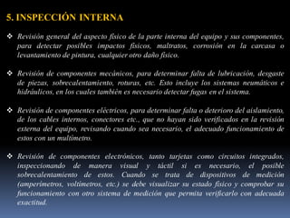 5. INSPECCIÓN INTERNA
❖ Revisión general del aspecto físico de la parte interna del equipo y sus componentes,
para detectar posibles impactos físicos, maltratos, corrosión en la carcasa o
levantamiento de pintura, cualquier otro daño físico.
❖ Revisión de componentes mecánicos, para determinar falta de lubricación, desgaste
de piezas, sobrecalentamiento, roturas, etc. Esto incluye los sistemas neumáticos e
hidráulicos, en los cuales también es necesario detectar fugas en el sistema.
❖ Revisión de componentes eléctricos, para determinar falta o deterioro del aislamiento,
de los cables internos, conectores etc., que no hayan sido verificados en la revisión
externa del equipo, revisando cuando sea necesario, el adecuado funcionamiento de
estos con un multímetro.
❖ Revisión de componentes electrónicos, tanto tarjetas como circuitos integrados,
inspeccionando de manera visual y táctil si es necesario, el posible
sobrecalentamiento de estos. Cuando se trata de dispositivos de medición
(amperímetros, voltímetros, etc.) se debe visualizar su estado físico y comprobar su
funcionamiento con otro sistema de medición que permita verificarlo con adecuada
exactitud.
 