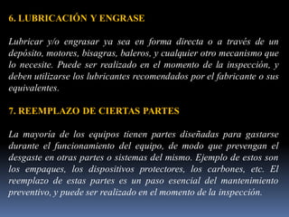 6. LUBRICACIÓN Y ENGRASE
Lubricar y/o engrasar ya sea en forma directa o a través de un
depósito, motores, bisagras, baleros, y cualquier otro mecanismo que
lo necesite. Puede ser realizado en el momento de la inspección, y
deben utilizarse los lubricantes recomendados por el fabricante o sus
equivalentes.
7. REEMPLAZO DE CIERTAS PARTES
La mayoría de los equipos tienen partes diseñadas para gastarse
durante el funcionamiento del equipo, de modo que prevengan el
desgaste en otras partes o sistemas del mismo. Ejemplo de estos son
los empaques, los dispositivos protectores, los carbones, etc. El
reemplazo de estas partes es un paso esencial del mantenimiento
preventivo, y puede ser realizado en el momento de la inspección.
 