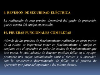 9. REVISIÓN DE SEGURIDAD ELÉCTRICA
La realización de esta prueba, dependerá del grado de protección
que se espera del equipo en cuestión.
10. PRUEBAS FUNCIONALES COMPLETAS
Además de las pruebas de funcionamiento realizadas en otras partes
de la rutina, es importante poner en funcionamiento el equipo en
conjunto con el operador, en todos los modos de funcionamiento que
éste posea, lo cual además de detectar posibles fallas en el equipo,
promueve una mejor comunicación entre el técnico y el operador,
con la consecuente determinación de fallas en el proceso de
operación por parte del operador o del mismo técnico.
 
