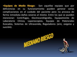 Son aquellos equipos que por
deficiencias en su funcionamiento pueden generar serias
complicaciones en el cuidado del paciente pero no provoca de
forma inmediata daños severos al mismo. Entre los que se pueden
mencionar: Centrifugas, Electrocardiógrafos, Equipamiento de
Laboratorio Clínico, Laparoscopios, Equipos de Potenciales
Evocados, Sistemas de Ultrasonido, Reguladores (aire, oxigeno y
succión).
 
