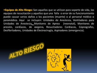 Son aquellos que se utilizan para soporte de vida, los
equipos de resucitación y aquellos que una falla o error de su funcionamiento
puede causar serios daños a los pacientes (muerte) o al personal médico o
paramédico. Aquí se incluyen: Unidades de Anestesia, Ventiladores para
Unidades de Anestesia, Monitores de Apnea (neonatal), Monitores de
presión, cardíacos, de oxigeno, Resucitadores Cardiacos, Cápnografos,
Desfibriladores, Unidades de Electrocirugía, Aspiradores (emergencia).
 