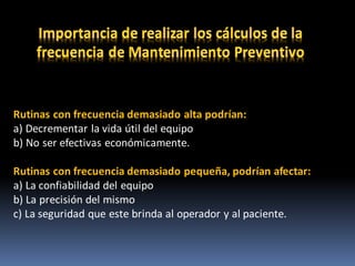 Rutinas con frecuencia demasiado alta podrían:
a) Decrementar la vida útil del equipo
b) No ser efectivas económicamente.
Rutinas con frecuencia demasiado pequeña, podrían afectar:
a) La confiabilidad del equipo
b) La precisión del mismo
c) La seguridad que este brinda al operador y al paciente.
 