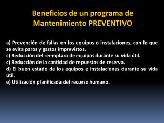 a) Prevención de fallas en los equipos o instalaciones, con lo que
se evita paros y gastos imprevistos.
c) Reducción del reemplazo de equipos durante su vida útil.
c) Reducción de la cantidad de repuestos de reserva.
d) El buen estado de los equipos e instalaciones durante su vida
útil.
e) Utilización planificada del recurso humano.
Beneficios de un programa de
Mantenimiento PREVENTIVO
 