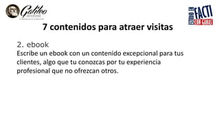7 contenidos para atraer visitas
2. ebook
Escribe un ebook con un contenido excepcional para tus
clientes, algo que tu conozcas por tu experiencia
profesional que no ofrezcan otros.
 
