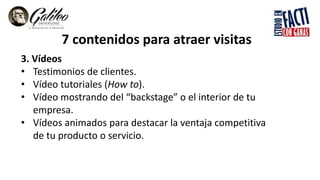 7 contenidos para atraer visitas
3. Vídeos
• Testimonios de clientes.
• Vídeo tutoriales (How to).
• Vídeo mostrando del “backstage” o el interior de tu
empresa.
• Vídeos animados para destacar la ventaja competitiva
de tu producto o servicio.
 