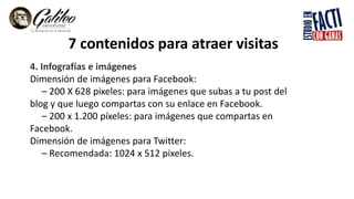 7 contenidos para atraer visitas
4. Infografías e imágenes
Dimensión de imágenes para Facebook:
– 200 X 628 pixeles: para imágenes que subas a tu post del
blog y que luego compartas con su enlace en Facebook.
– 200 x 1.200 píxeles: para imágenes que compartas en
Facebook.
Dimensión de imágenes para Twitter:
– Recomendada: 1024 x 512 pixeles.
 