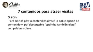 7 contenidos para atraer visitas
5. PDF´s
Para ciertos post o contenidos ofrece la doble opción de
contenido y pdf descargable (optimiza también el pdf
con palabras clave.
 