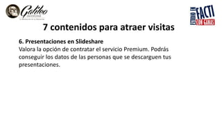7 contenidos para atraer visitas
6. Presentaciones en Slideshare
Valora la opción de contratar el servicio Premium. Podrás
conseguir los datos de las personas que se descarguen tus
presentaciones.
 