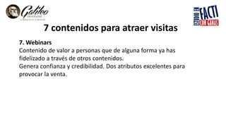 7 contenidos para atraer visitas
7. Webinars
Contenido de valor a personas que de alguna forma ya has
fidelizado a través de otros contenidos.
Genera confianza y credibilidad. Dos atributos excelentes para
provocar la venta.
 