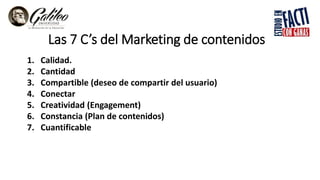 Las 7 C’s del Marketing de contenidos
1. Calidad.
2. Cantidad
3. Compartible (deseo de compartir del usuario)
4. Conectar
5. Creatividad (Engagement)
6. Constancia (Plan de contenidos)
7. Cuantificable
 