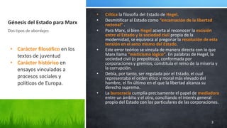 Génesis del Estado para Marx
• Crítica la filosofía del Estado de Hegel.
• Desmitificar al Estado como “encarnación de la libertad
racional” .
• Para Marx, si bien Hegel acierta al reconocer la escisión
entre el Estado y la sociedad civil propia de la
modernidad, se equivoca al pregonar la resolución de esta
tensión en el seno mismo del Estado.
• Este error teórico se vincula de manera directa con lo que
Marx llama “misticismo lógico”. En palabras de Hegel, la
sociedad civil (o prepolítica), conformada por
corporaciones y gremios, constituía el reino de la miseria y
la corrupción.
• Debía, por tanto, ser regulada por el Estado, el cual
representaba el orden ético y moral más elevado del
hombre, el fin último en el que la libertad alcanza su
derecho supremo.
• La burocracia cumplía precisamente el papel de mediadora
entre un ámbito y el otro, conciliando el interés general
propio del Estado con los particulares de las corporaciones.
Dos tipos de abordajes
3
• Carácter filosófico en los
textos de juventud
• Carácter histórico en
ensayos vinculados a
procesos sociales y
políticos de Europa.
 