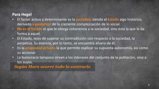 4
Según Marx ocurre todo lo contrario
Para Hegel
• El factor activo y determinante es la sociedad, siendo el Estado algo histórico,
derivado a posteriori de la creciente complejización de lo social.
• No es el Estado el que le otorga coherencia a la sociedad, sino ésta la que le da
forma a aquel.
• El Estado, lejos de superar su contradicción con respecto a la sociedad, la
perpetúa. Su esencia, por lo tanto, se encuentra afuera de él.
• Es la propiedad privada la que permite explicar su supuesta autonomía, así como
su accionar.
• La burocracia tampoco sirven a los intereses del conjunto de la población, sino a
los suyos.
 