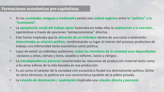 • En las sociedades antiguas y medievales existía una unidad orgánica entre lo “político” y lo
“económico”.
• La apropiación social del trabajo ajeno fusionaba en todas ellas la explotación y la coerción,
operándose a través de sanciones “extraeconómicas” directas.
• Este hecho implicaba que la ubicación de un individuo dentro de una casta o estamento
determinaba su relación política, condicionando su lugar al interior del proceso productivo de
trabajo una inferioridad tanto económica como política.
• Lejos de existir un individuo autónomo, todos los miembros de la sociedad eran dependientes
-esclavos y amos, siervos y lores, vasallos y señores, laicos y clérigos-.
• La interdependencia personal caracterizaba las relaciones de producción material tanto como
a las otras esferas de la vida basadas en esa producción.
• Es así como el carácter de la sociedad civil esclavista o feudal era directamente político. Dicho
en otros términos: lo político era una característica también de la esfera privada.
• La relación de dominación / explotación implicaba una relación directa y personal.
7
Formaciones económicas pre-capitalistas
 
